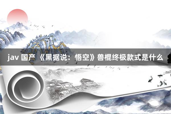 jav 国产 《黑据说：悟空》兽棍终极款式是什么