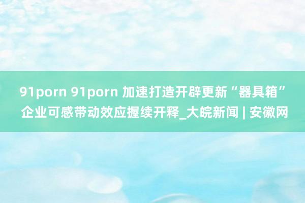 91porn 91porn 加速打造开辟更新“器具箱” 企业可感带动效应握续开释_大皖新闻 | 安徽网