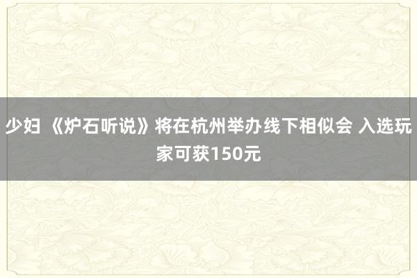 少妇 《炉石听说》将在杭州举办线下相似会 入选玩家可获150元