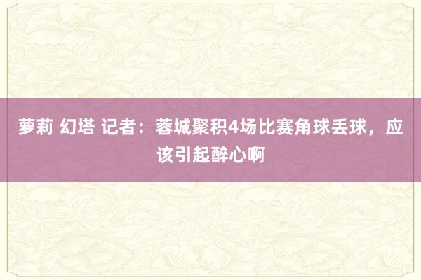 萝莉 幻塔 记者：蓉城聚积4场比赛角球丢球，应该引起醉心啊