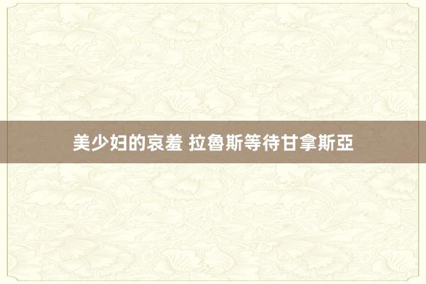 美少妇的哀羞 拉魯斯等待甘拿斯亞