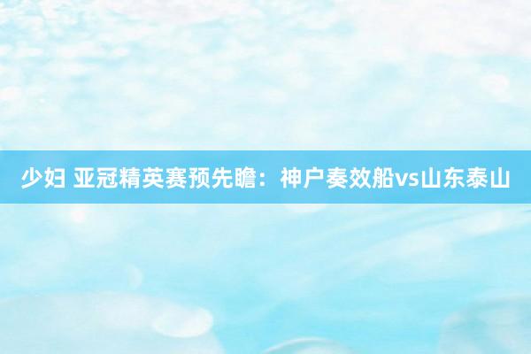少妇 亚冠精英赛预先瞻:神户奏效船vs山东泰山