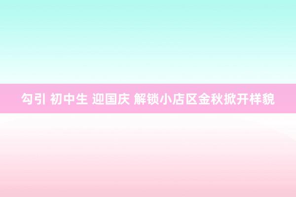勾引 初中生 迎国庆 解锁小店区金秋掀开样貌