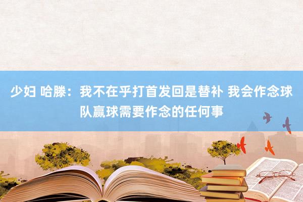 少妇 哈滕：我不在乎打首发回是替补 我会作念球队赢球需要作念的任何事