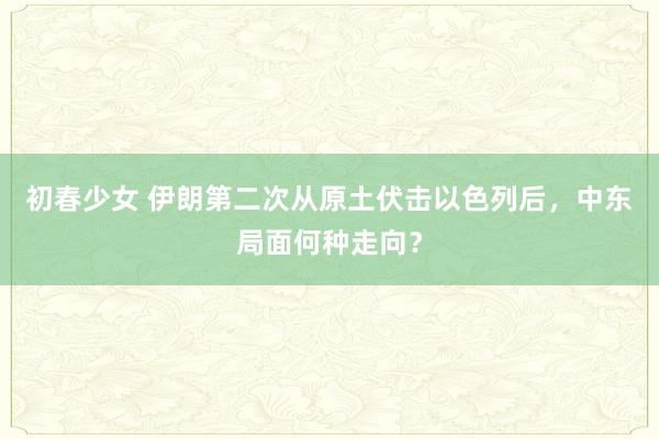 初春少女 伊朗第二次从原土伏击以色列后，中东局面何种走向？