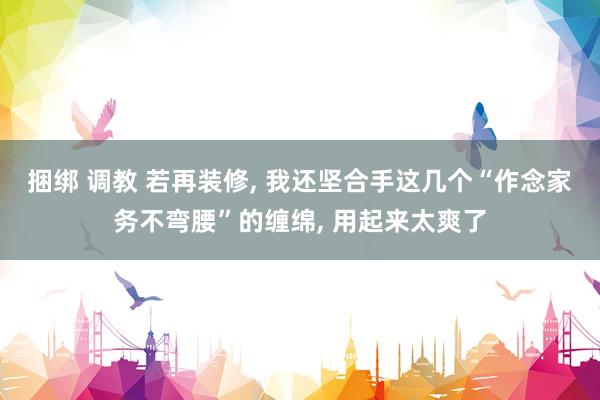 捆绑 调教 若再装修， 我还坚合手这几个“作念家务不弯腰”的缠绵， 用起来太爽了