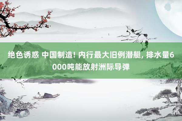 绝色诱惑 中国制造! 内行最大旧例潜艇， 排水量6000吨能放射洲际导弹