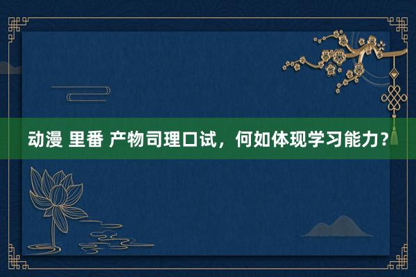 动漫 里番 产物司理口试，何如体现学习能力？