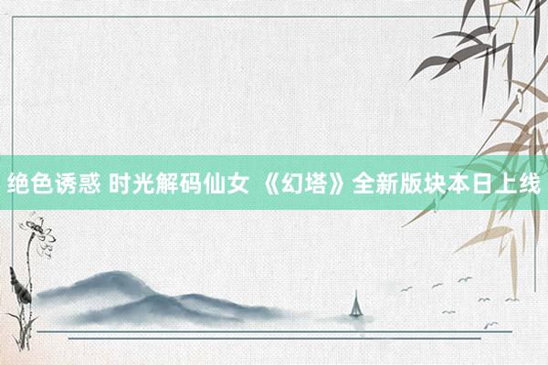 绝色诱惑 时光解码仙女 《幻塔》全新版块本日上线