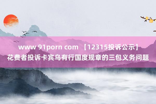 www 91porn com 【12315投诉公示】花费者投诉卡宾乌有行国度规章的三包义务问题