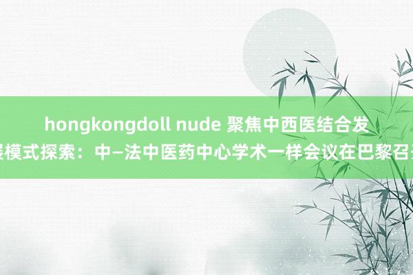 hongkongdoll nude 聚焦中西医结合发展模式探索：中—法中医药中心学术一样会议在巴黎召开