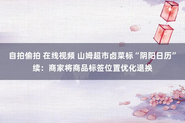 自拍偷拍 在线视频 山姆超市卤菜标“阴阳日历”续：商家将商品标签位置优化退换