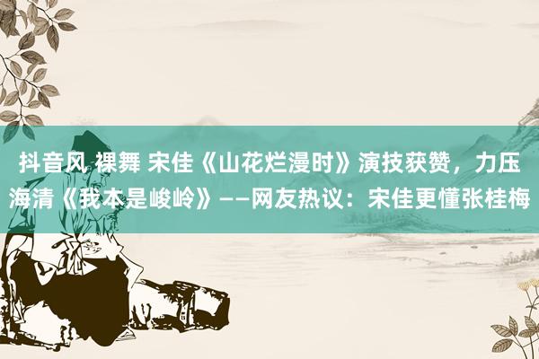 抖音风 裸舞 宋佳《山花烂漫时》演技获赞，力压海清《我本是峻岭》——网友热议：宋佳更懂张桂梅