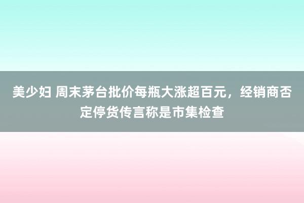 美少妇 周末茅台批价每瓶大涨超百元，经销商否定停货传言称是市集检查