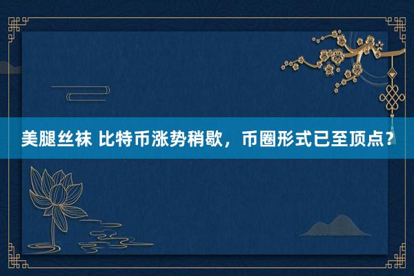 美腿丝袜 比特币涨势稍歇，币圈形式已至顶点？