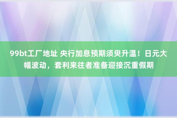 99bt工厂地址 央行加息预期须臾升温！日元大幅波动，套利来往者准备迎接沉重假期