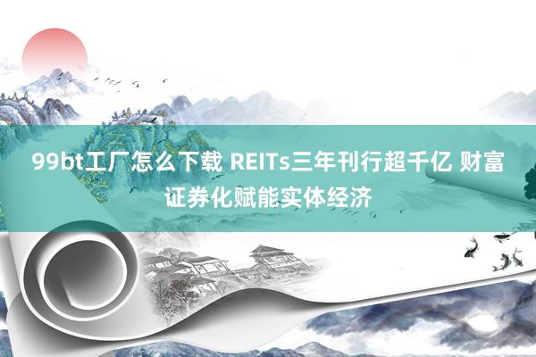 99bt工厂怎么下载 REITs三年刊行超千亿 财富证券化赋能实体经济