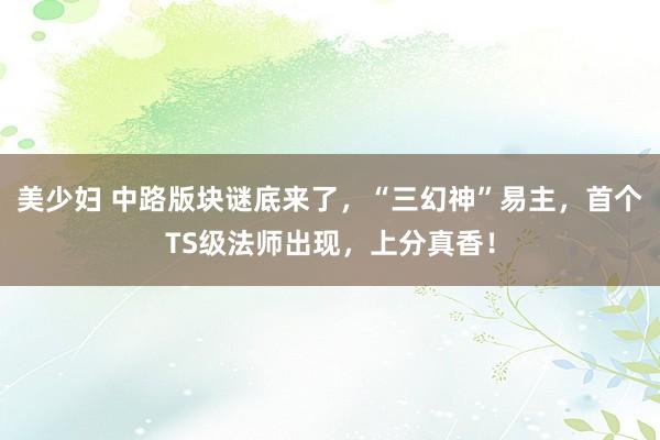美少妇 中路版块谜底来了，“三幻神”易主，首个TS级法师出现，上分真香！