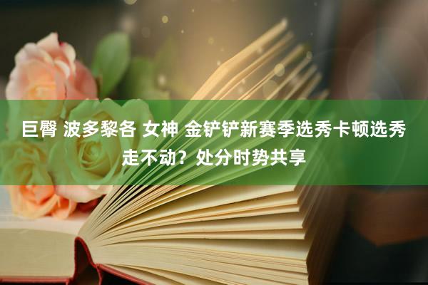巨臀 波多黎各 女神 金铲铲新赛季选秀卡顿选秀走不动？处分时势共享
