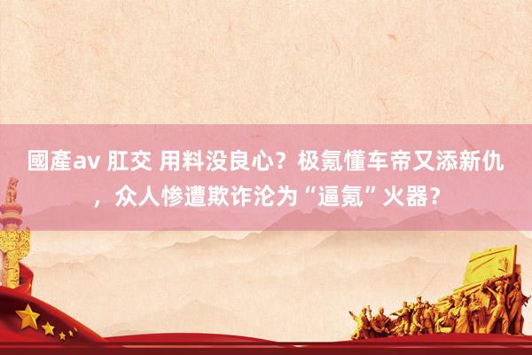 國產av 肛交 用料没良心？极氪懂车帝又添新仇，众人惨遭欺诈沦为“逼氪”火器？