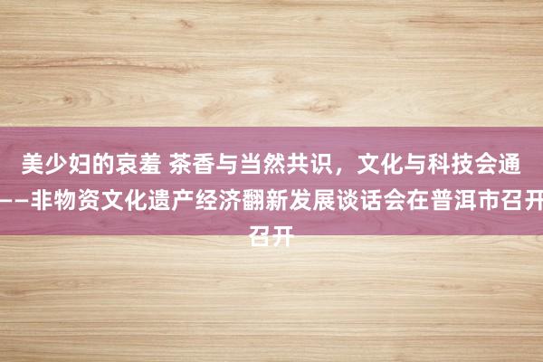 美少妇的哀羞 茶香与当然共识，文化与科技会通——非物资文化遗产经济翻新发展谈话会在普洱市召开