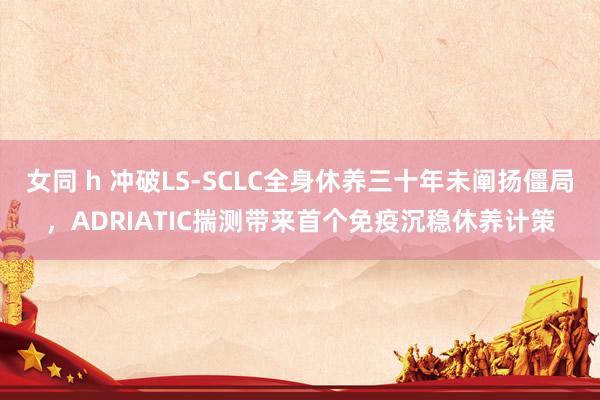 女同 h 冲破LS-SCLC全身休养三十年未阐扬僵局，ADRIATIC揣测带来首个免疫沉稳休养计策