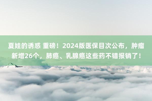 夏娃的诱惑 重磅！2024版医保目次公布，肿瘤新增26个，肺癌、乳腺癌这些药不错报销了！