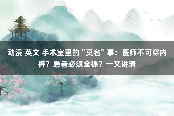 动漫 英文 手术室里的“莫名”事：医师不可穿内裤？患者必须全裸？一文讲清