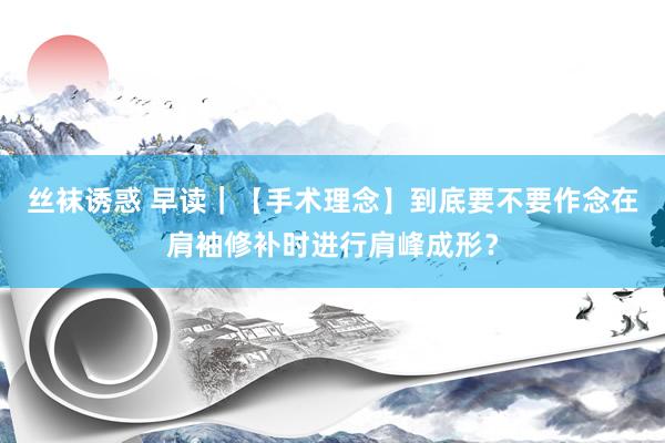 丝袜诱惑 早读｜【手术理念】到底要不要作念在肩袖修补时进行肩峰成形？