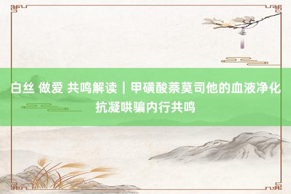 白丝 做爱 共鸣解读｜甲磺酸萘莫司他的血液净化抗凝哄骗内行共鸣