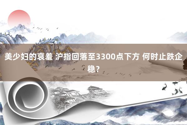 美少妇的哀羞 沪指回落至3300点下方 何时止跌企稳？