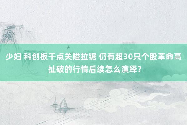 少妇 科创板千点关隘拉锯 仍有超30只个股革命高 扯破的行情后续怎么演绎？