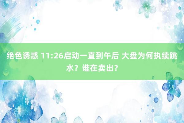 绝色诱惑 11:26启动一直到午后 大盘为何执续跳水？谁在卖出？