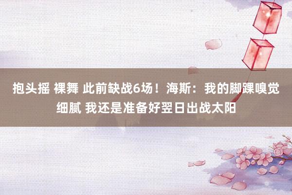 抱头摇 裸舞 此前缺战6场！海斯：我的脚踝嗅觉细腻 我还是准备好翌日出战太阳
