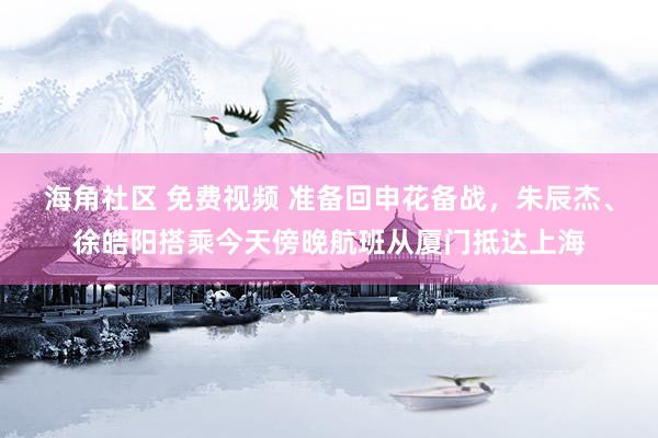 海角社区 免费视频 准备回申花备战，朱辰杰、徐皓阳搭乘今天傍晚航班从厦门抵达上海