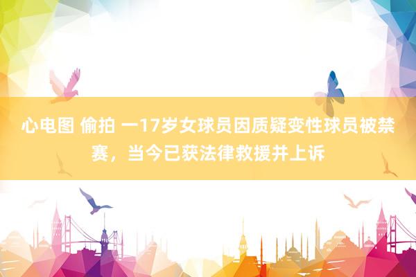 心电图 偷拍 一17岁女球员因质疑变性球员被禁赛，当今已获法律救援并上诉