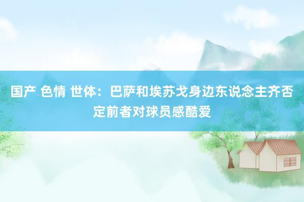 国产 色情 世体：巴萨和埃苏戈身边东说念主齐否定前者对球员感酷爱