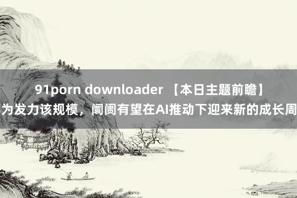 91porn downloader 【本日主题前瞻】华为发力该规模，阛阓有望在AI推动下迎来新的成长周期