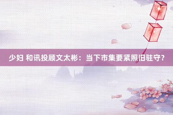少妇 和讯投顾文太彬：当下市集要紧照旧驻守？