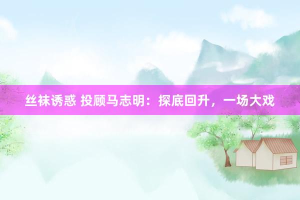 丝袜诱惑 投顾马志明：探底回升，一场大戏