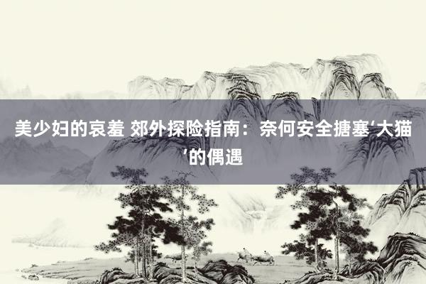 美少妇的哀羞 郊外探险指南：奈何安全搪塞‘大猫’的偶遇