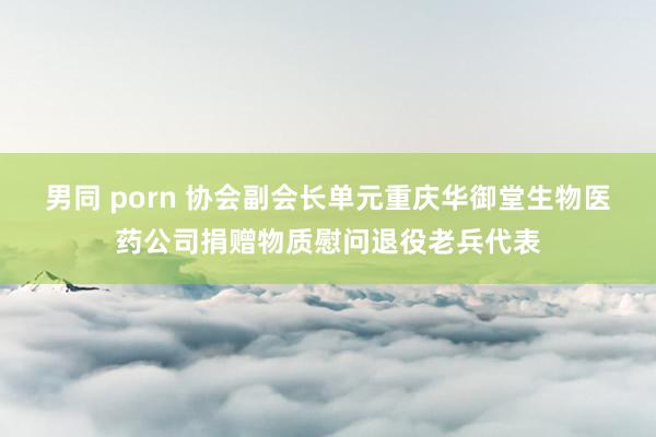 男同 porn 协会副会长单元重庆华御堂生物医药公司捐赠物质慰问退役老兵代表