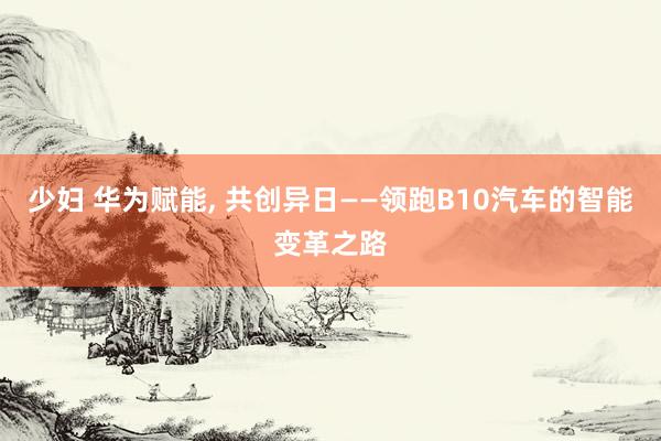 少妇 华为赋能， 共创异日——领跑B10汽车的智能变革之路