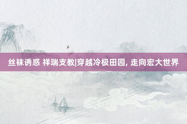 丝袜诱惑 祥瑞支教|穿越冷极田园， 走向宏大世界