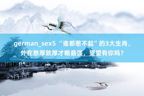 german_sex5 “谁都惹不起”的3大生肖，外在憨厚敦厚才略最强，望望有你吗？