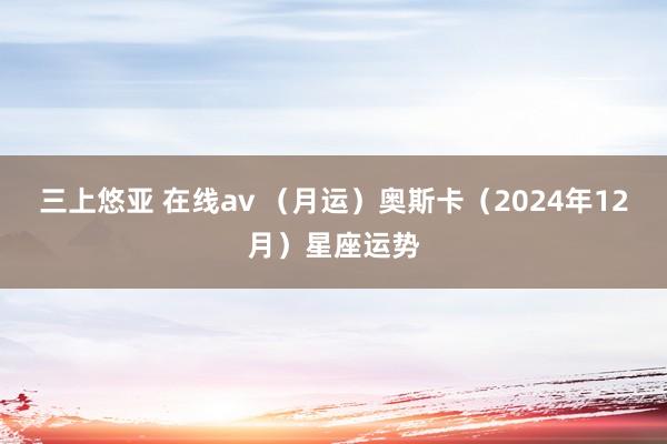 三上悠亚 在线av （月运）奥斯卡（2024年12月）星座运势