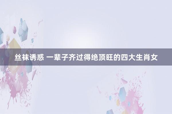 丝袜诱惑 一辈子齐过得绝顶旺的四大生肖女