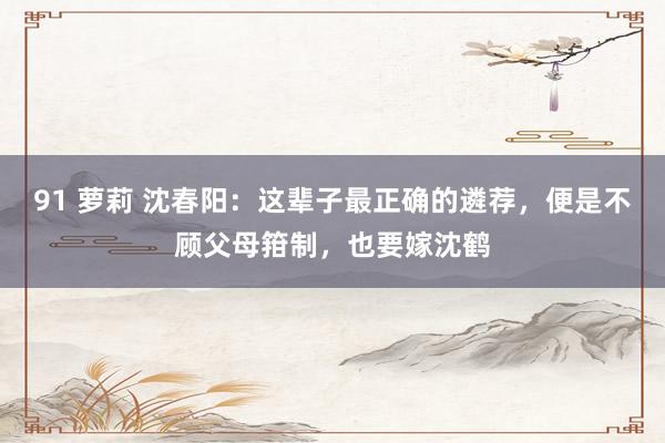 91 萝莉 沈春阳：这辈子最正确的遴荐，便是不顾父母箝制，也要嫁沈鹤