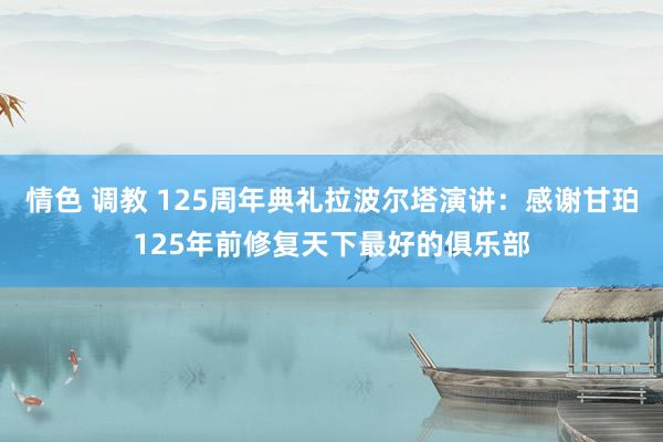 情色 调教 125周年典礼拉波尔塔演讲：感谢甘珀125年前修复天下最好的俱乐部