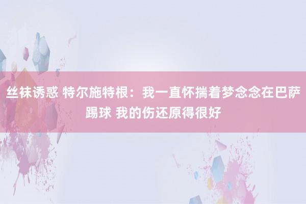 丝袜诱惑 特尔施特根：我一直怀揣着梦念念在巴萨踢球 我的伤还原得很好
